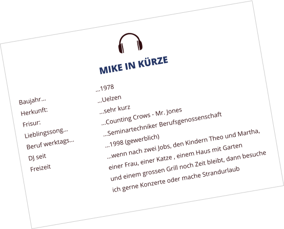 U MIKE IN KRZE Baujahr			1978 Herkunft:			Uelzen Frisur:				sehr kurz Lieblingssong		Counting Crows - Mr. Jones Beruf werktags...		Seminartechniker Berufsgenossenschaft DJ seit				1998 (gewerblich) Freizeit			wenn nach zwei Jobs, den Kindern Theo und Martha,  einer Frau, einer Katze , einem Haus mit Garten  und einem grossen Grill noch Zeit bleibt, dann besuche ich gerne Konzerte oder mache Strandurlaub